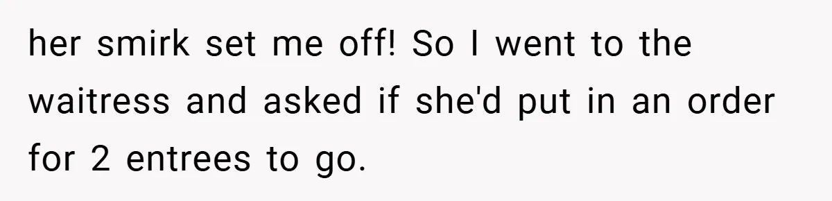her smirk set me off! So I went to the waitress and asked if she'd put in an order for 2 entrees to go.