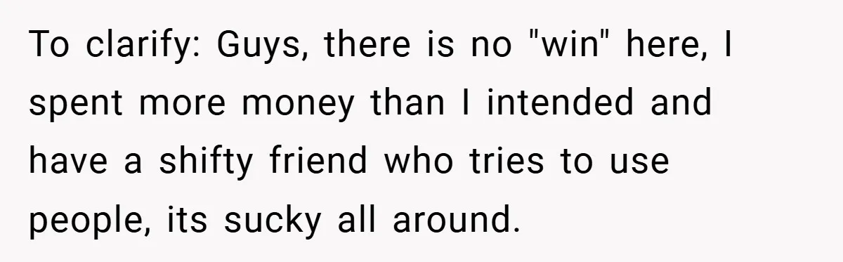 To clarify: Guys, there is no "win" here, I spent more money than I intended and have a shifty friend who tries to use people, its sucky all around.