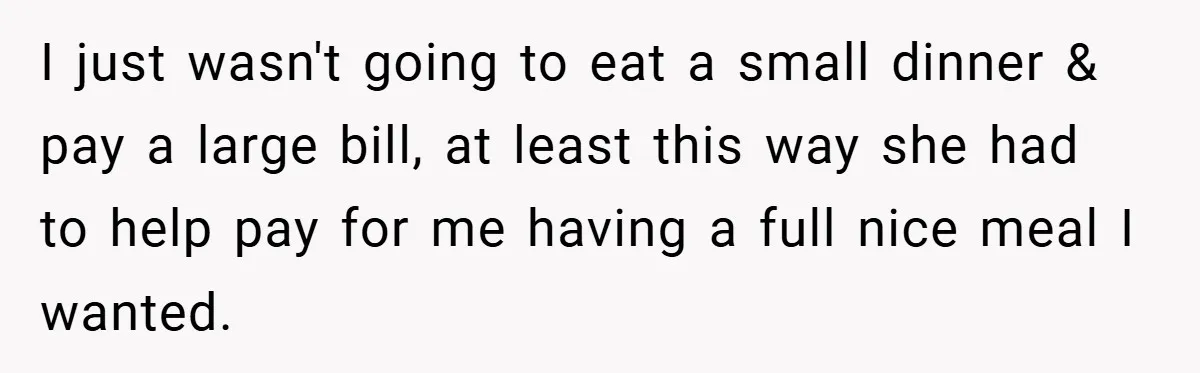 I just wasn't going to eat a small dinner & pay a large bill, at least this way she had to help pay for me having a full nice meal...