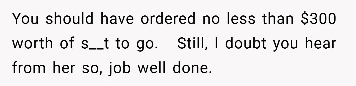 You should have ordered no less than $300 worth of s__t to go.   Still, I doubt you hear from her so, job well done.