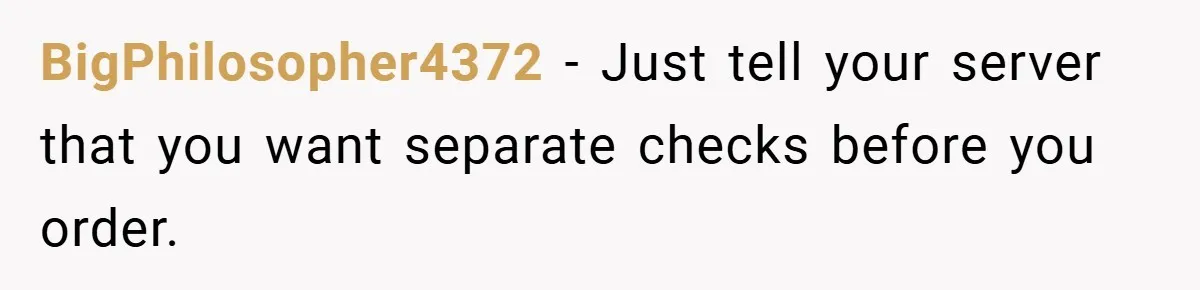 BigPhilosopher4372 − Just tell your server that you want separate checks before you order.