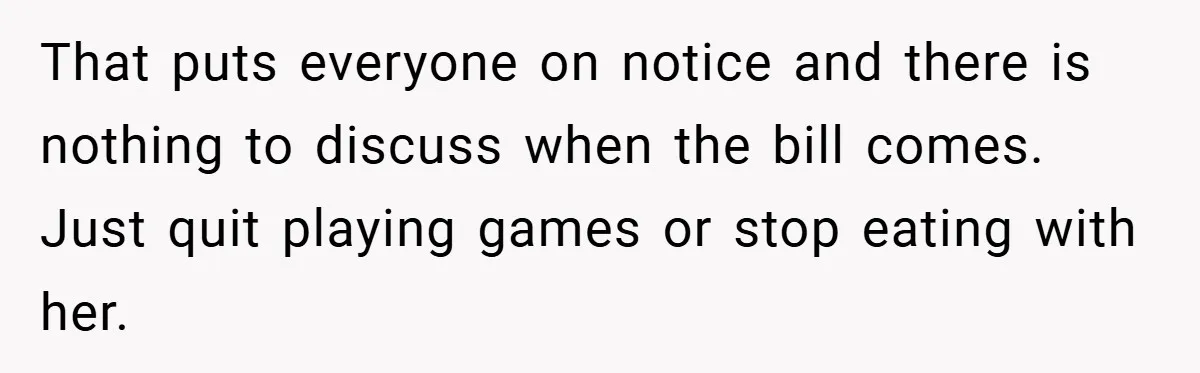 That puts everyone on notice and there is nothing to discuss when the bill comes. Just quit playing games or stop eating with her.