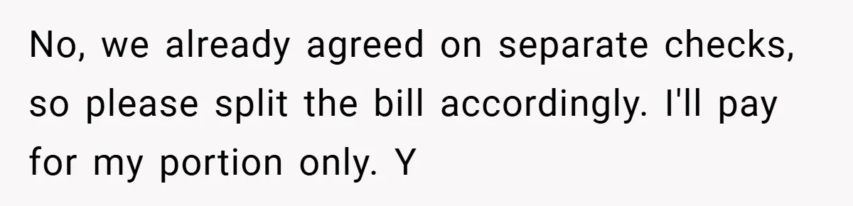 No, we already agreed on separate checks, so please split the bill accordingly. I'll pay for my portion only. Y