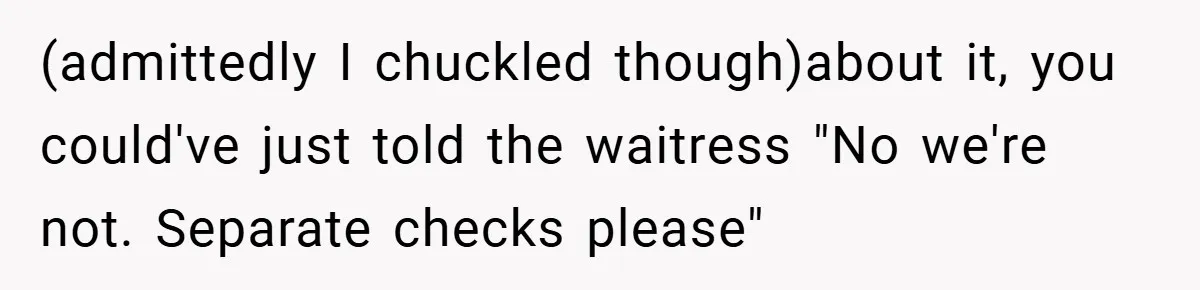 (admittedly I chuckled though)about it, you could've just told the waitress "No we're not. Separate checks please"