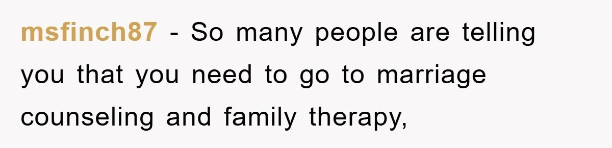 msfinch87 − So many people are telling you that you need to go to marriage counseling and family therapy,