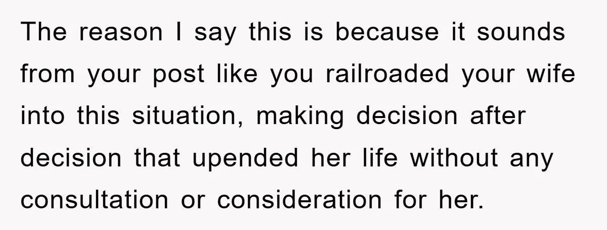 The reason I say this is because it sounds from your post like you railroaded your wife into this situation, making decision after decision that upended her life without any...
