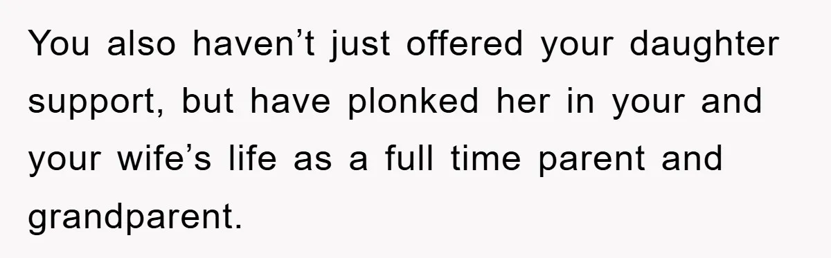 You also haven’t just offered your daughter support, but have plonked her in your and your wife’s life as a full time parent and grandparent.
