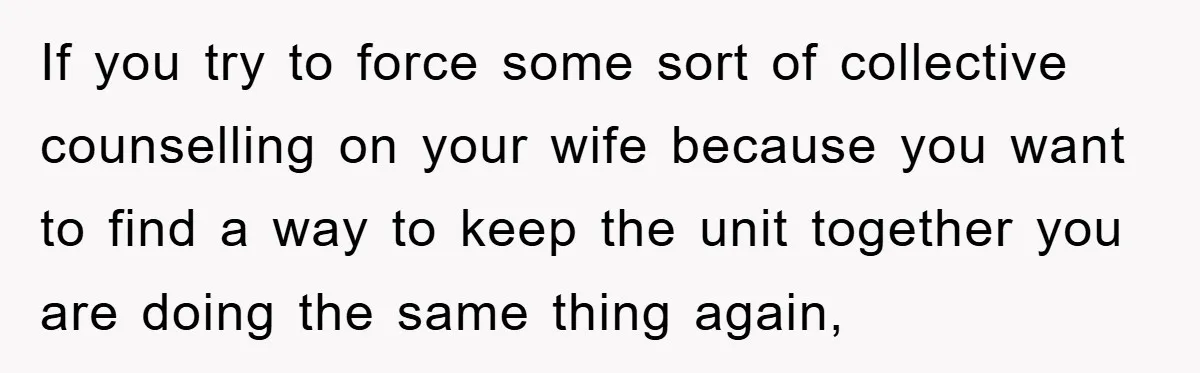 If you try to force some sort of collective counselling on your wife because you want to find a way to keep the unit together you are doing the same...