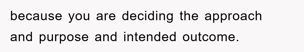 because you are deciding the approach and purpose and intended outcome.