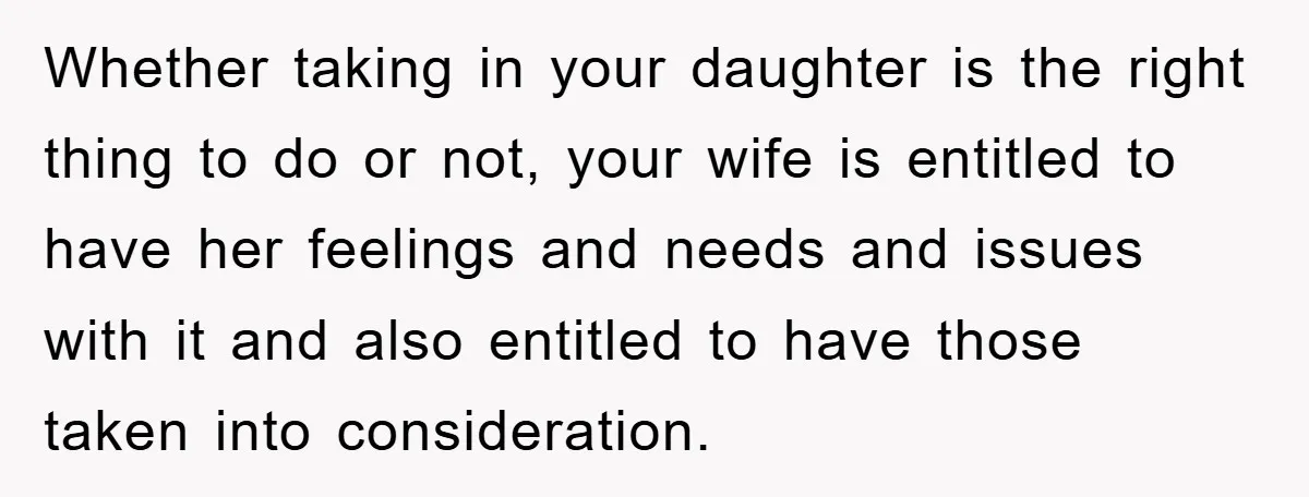Whether taking in your daughter is the right thing to do or not, your wife is entitled to have her feelings and needs and issues with it and also entitled...