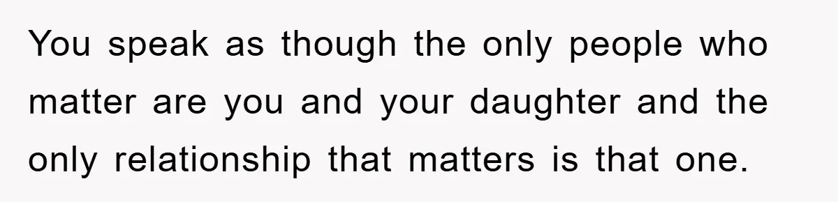 You speak as though the only people who matter are you and your daughter and the only relationship that matters is that one.