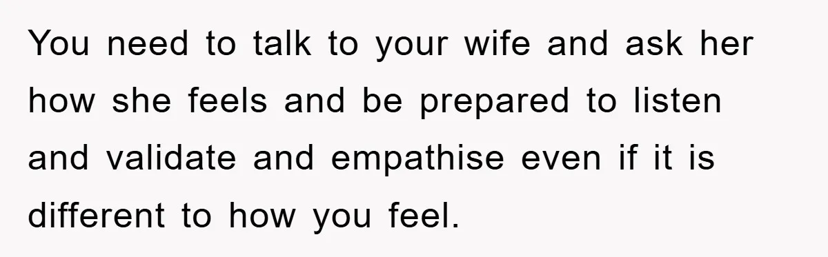 You need to talk to your wife and ask her how she feels and be prepared to listen and validate and empathise even if it is different to how you...