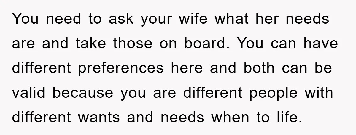You need to ask your wife what her needs are and take those on board. You can have different preferences here and both can be valid because you are different...