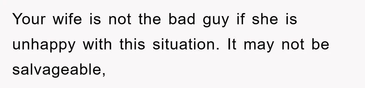 Your wife is not the bad guy if she is unhappy with this situation. It may not be salvageable,