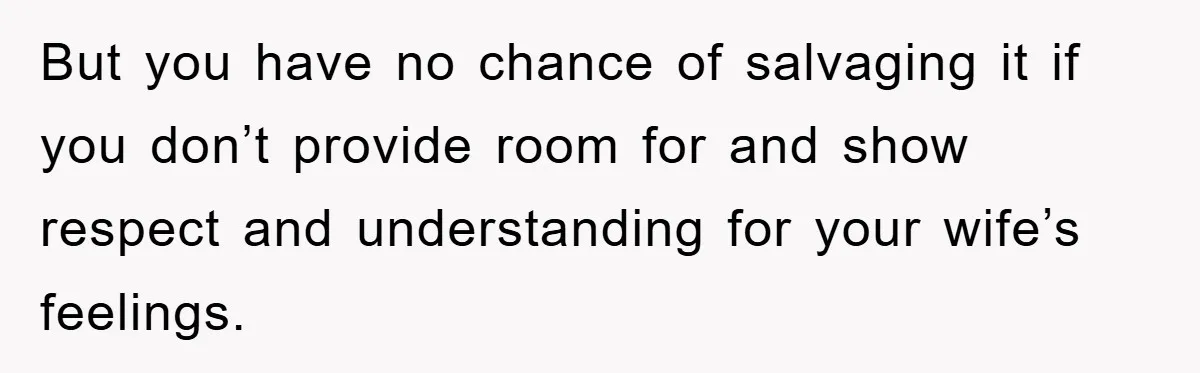 But you have no chance of salvaging it if you don’t provide room for and show respect and understanding for your wife’s feelings.
