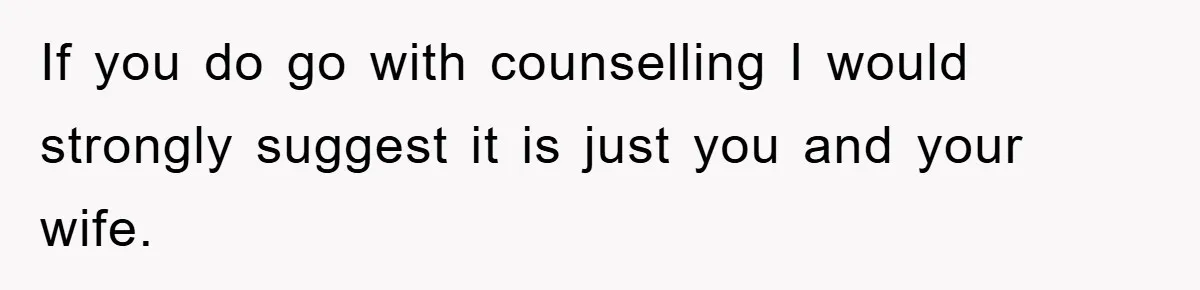 If you do go with counselling I would strongly suggest it is just you and your wife.