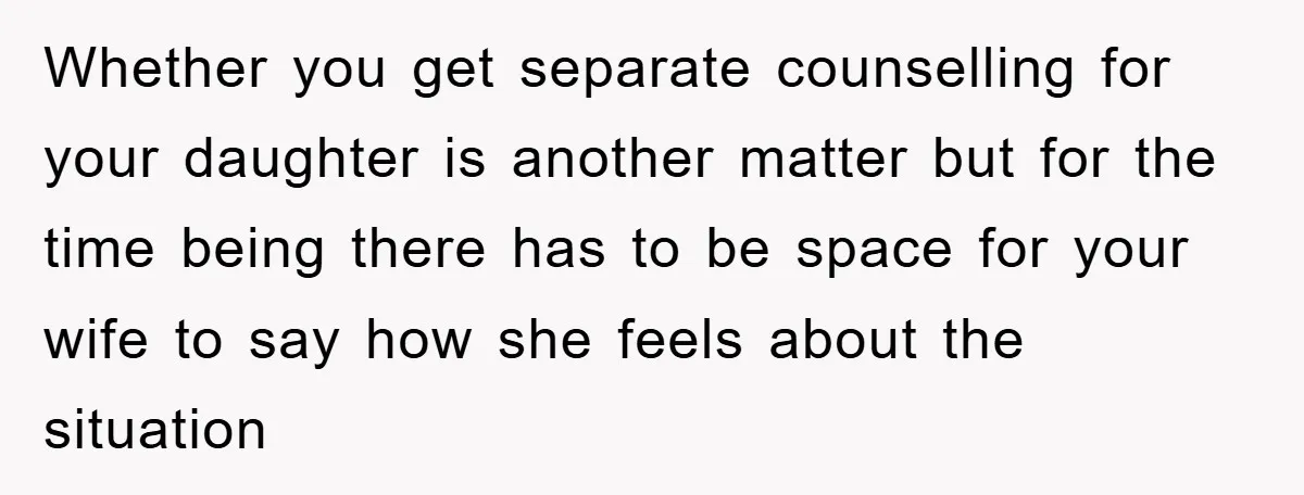 Whether you get separate counselling for your daughter is another matter but for the time being there has to be space for your wife to say how she feels about...