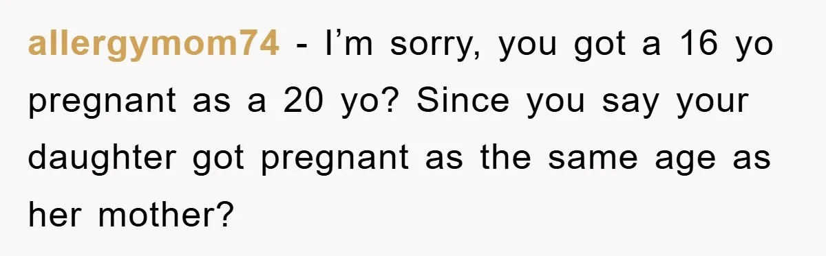 allergymom74 − I’m sorry, you got a 16 yo pregnant as a 20 yo? Since you say your daughter got pregnant as the same age as her mother?