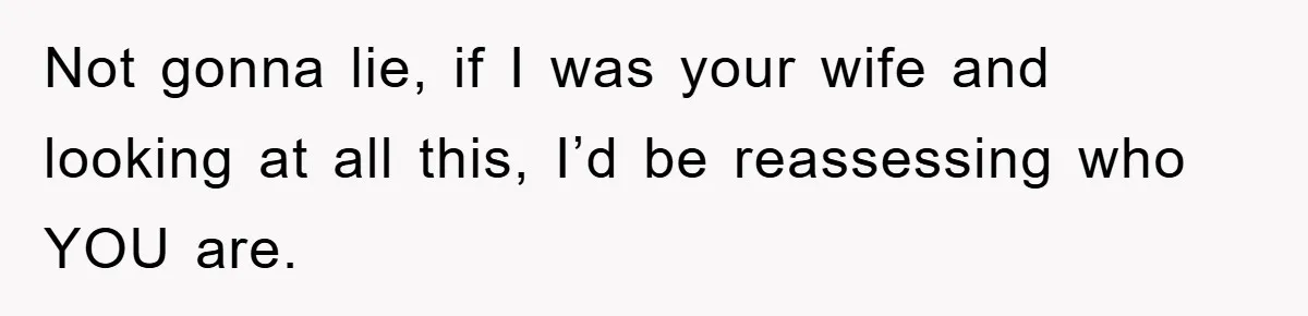 Not gonna lie, if I was your wife and looking at all this, I’d be reassessing who YOU are.