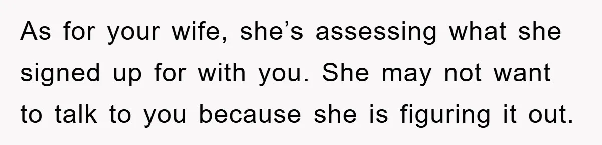 As for your wife, she’s assessing what she signed up for with you. She may not want to talk to you because she is figuring it out.
