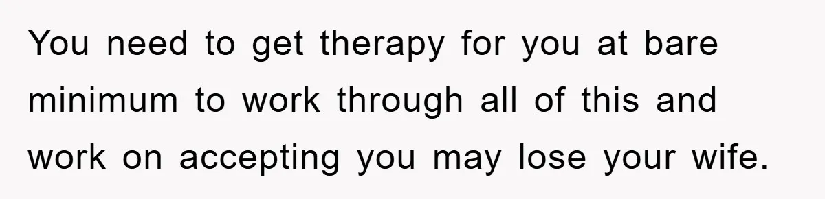 You need to get therapy for you at bare minimum to work through all of this and work on accepting you may lose your wife.