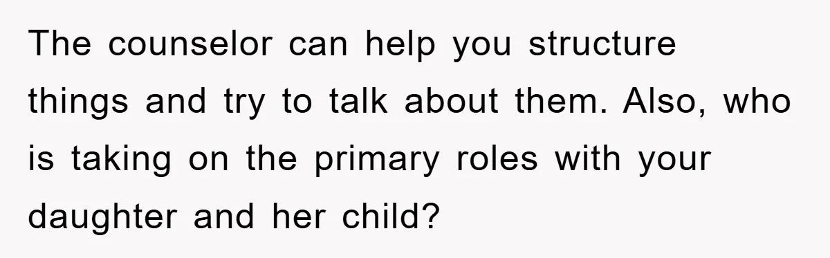 The counselor can help you structure things and try to talk about them. Also, who is taking on the primary roles with your daughter and her child?
