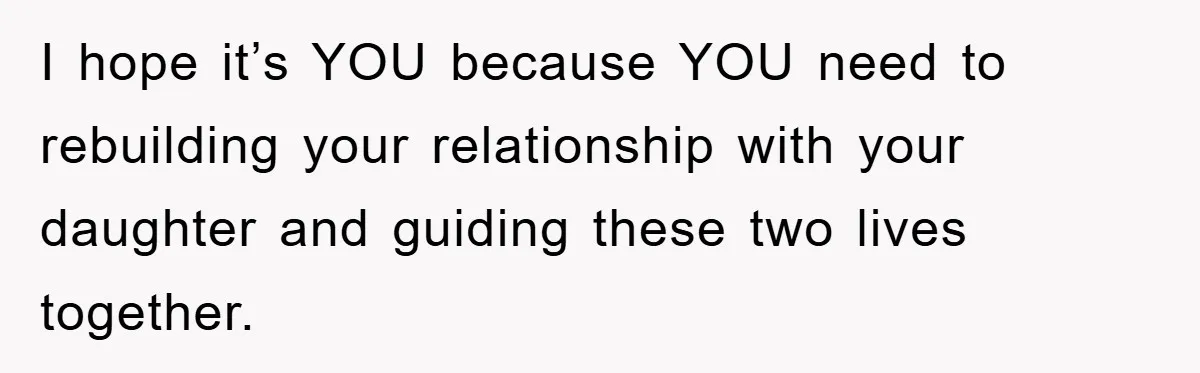 I hope it’s YOU because YOU need to rebuilding your relationship with your daughter and guiding these two lives together.