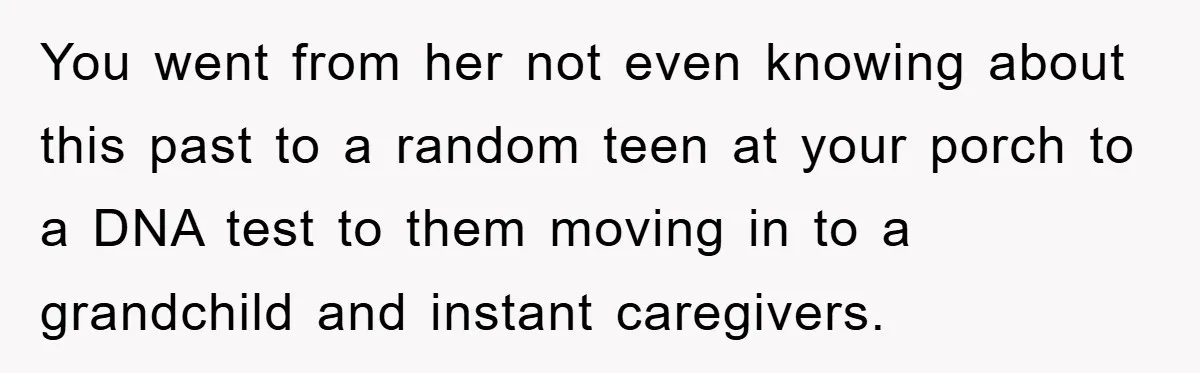You went from her not even knowing about this past to a random teen at your porch to a DNA test to them moving in to a grandchild and instant...