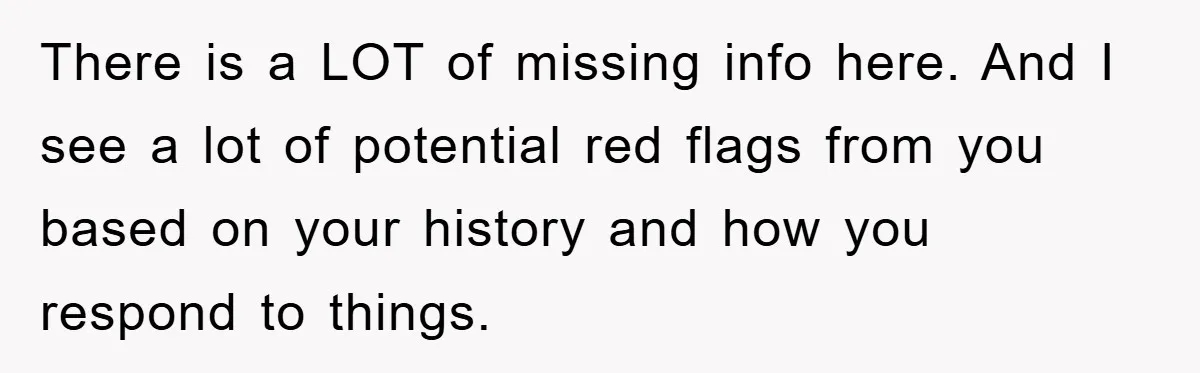 There is a LOT of missing info here. And I see a lot of potential red flags from you based on your history and how you respond to things.