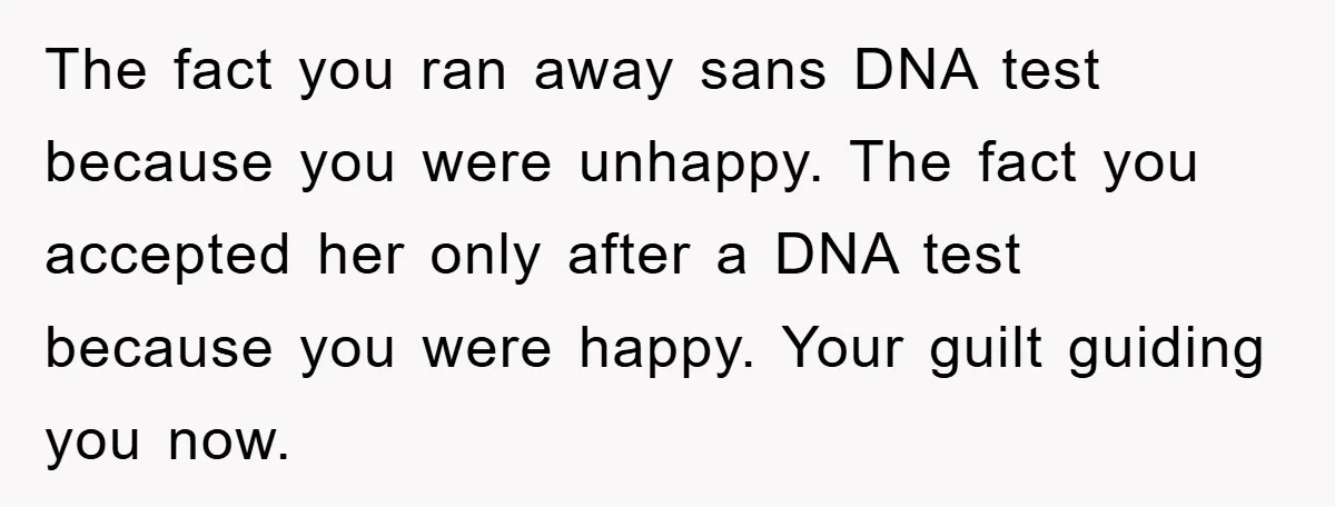 The fact you ran away sans DNA test because you were unhappy. The fact you accepted her only after a DNA test because you were happy. Your guilt guiding you...
