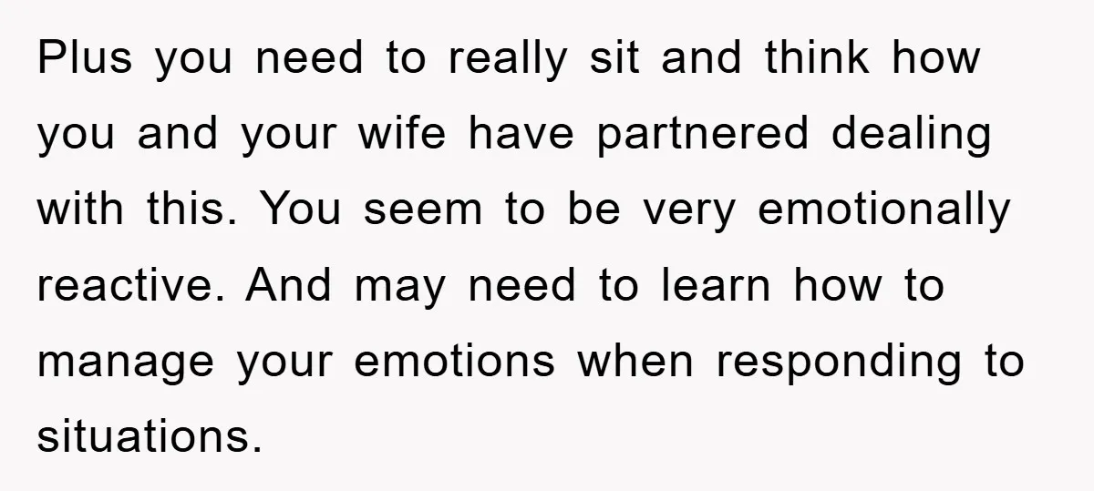 Plus you need to really sit and think how you and your wife have partnered dealing with this. You seem to be very emotionally reactive. And may need to learn...