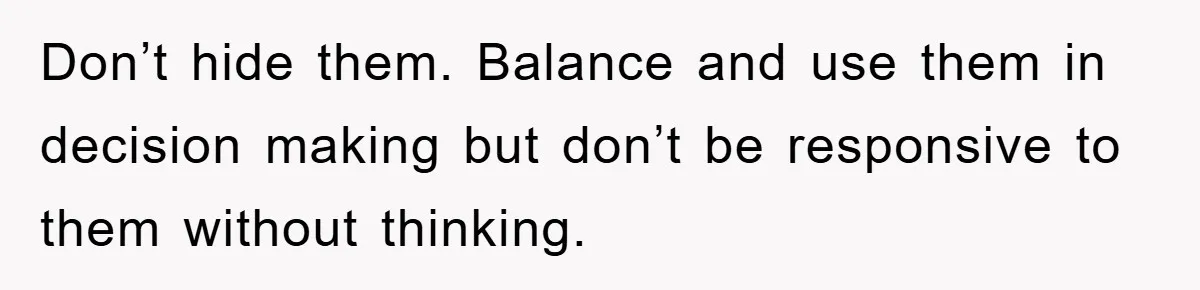 Don’t hide them. Balance and use them in decision making but don’t be responsive to them without thinking.