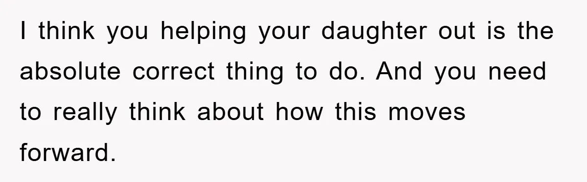 I think you helping your daughter out is the absolute correct thing to do. And you need to really think about how this moves forward.