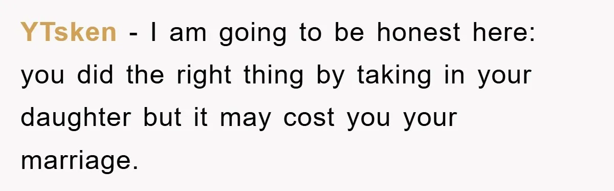 YTsken − I am going to be honest here: you did the right thing by taking in your daughter but it may cost you your marriage.