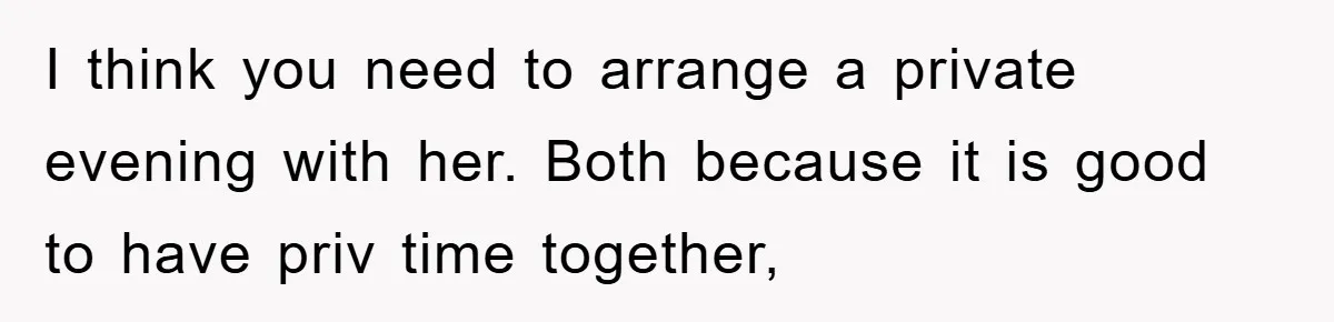 I think you need to arrange a private evening with her. Both because it is good to have priv time together,