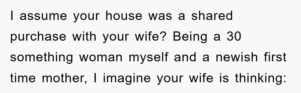 I assume your house was a shared purchase with your wife? Being a 30 something woman myself and a newish first time mother, I imagine your wife is thinking: