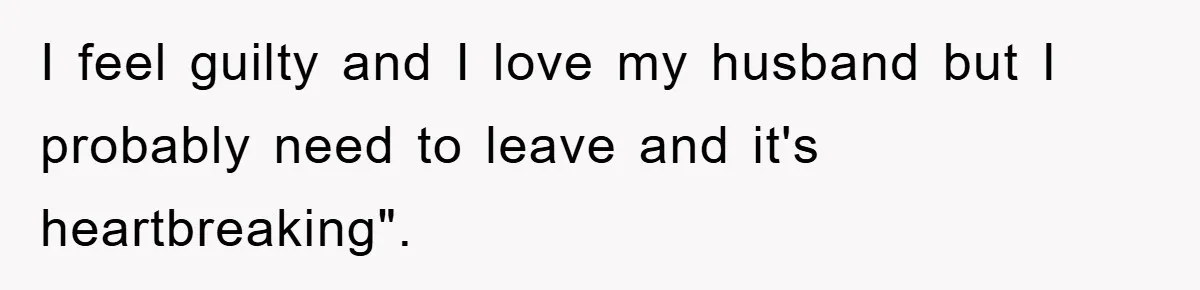 I feel guilty and I love my husband but I probably need to leave and it's heartbreaking".