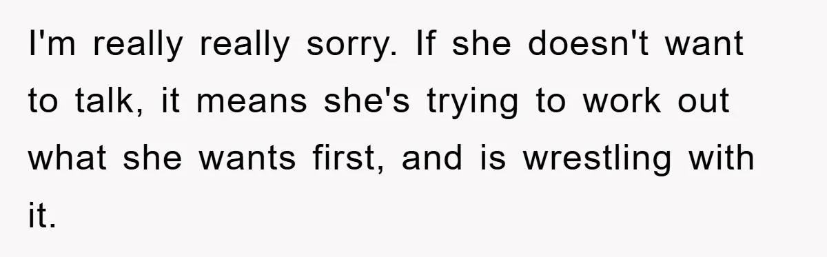 I'm really really sorry. If she doesn't want to talk, it means she's trying to work out what she wants first, and is wrestling with it.
