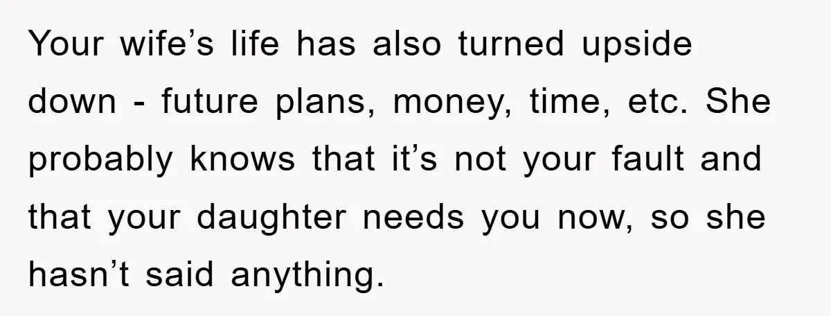 Your wife’s life has also turned upside down - future plans, money, time, etc. She probably knows that it’s not your fault and that your daughter needs you now, so...