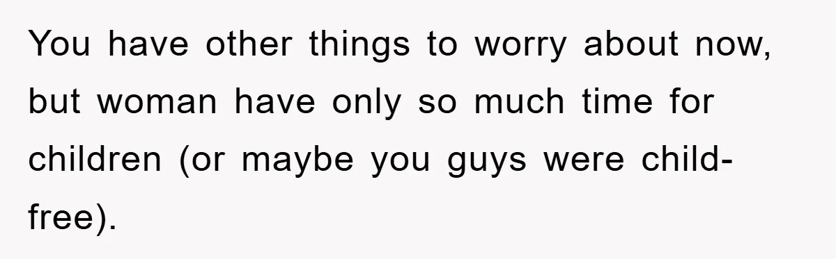 You have other things to worry about now, but woman have only so much time for children (or maybe you guys were child-free).