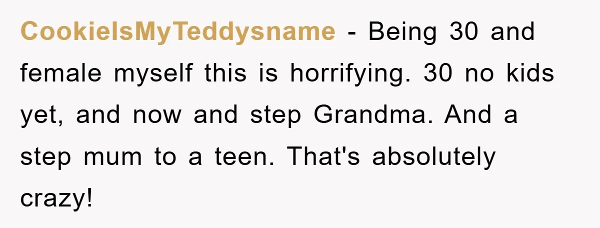 CookieIsMyTeddysname − Being 30 and female myself this is horrifying. 30 no kids yet, and now and step Grandma. And a step mum to a teen. That's absolutely crazy!