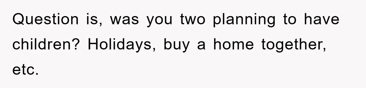 Question is, was you two planning to have children? Holidays, buy a home together, etc.