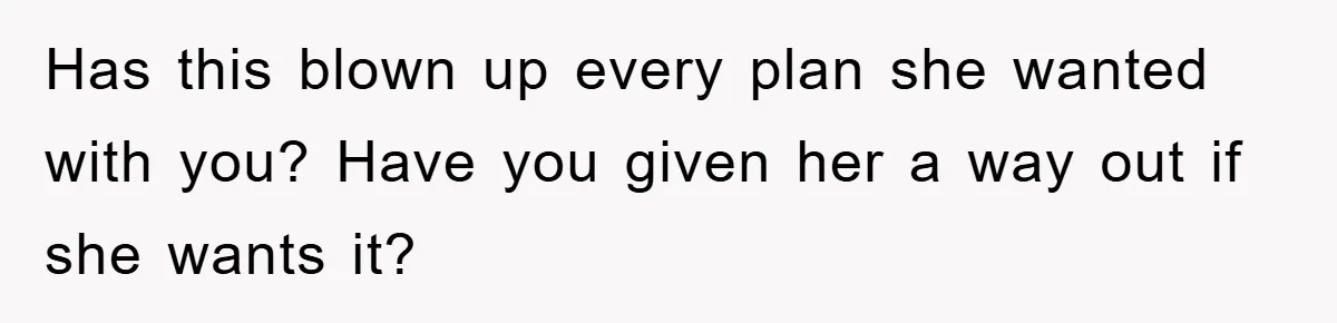 Has this blown up every plan she wanted with you? Have you given her a way out if she wants it?