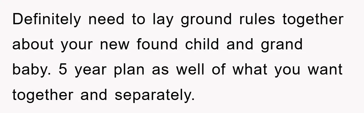 Definitely need to lay ground rules together about your new found child and grand baby. 5 year plan as well of what you want together and separately.
