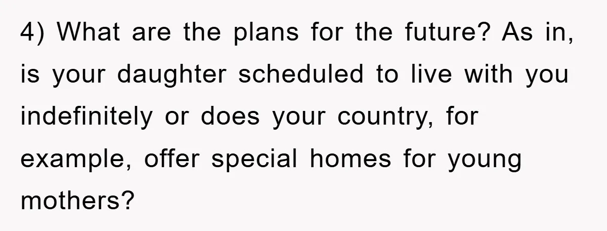 4) What are the plans for the future? As in, is your daughter scheduled to live with you indefinitely or does your country, for example, offer special homes for young...