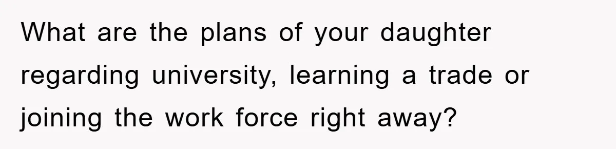 What are the plans of your daughter regarding university, learning a trade or joining the work force right away?