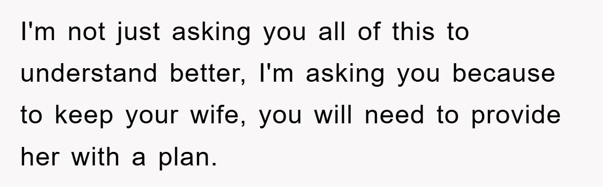 I'm not just asking you all of this to understand better, I'm asking you because to keep your wife, you will need to provide her with a plan.