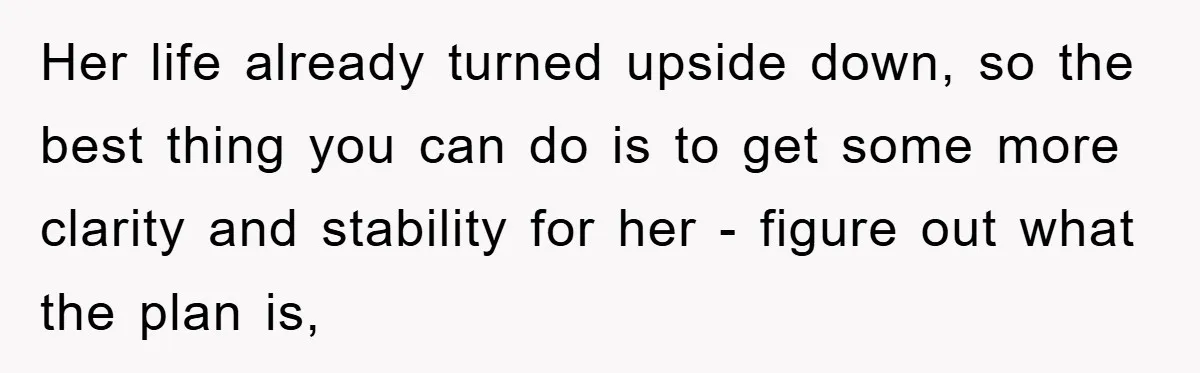 Her life already turned upside down, so the best thing you can do is to get some more clarity and stability for her - figure out what the plan is,