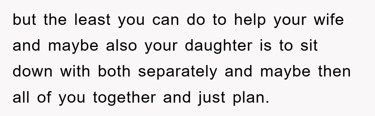but the least you can do to help your wife and maybe also your daughter is to sit down with both separately and maybe then all of you together and...