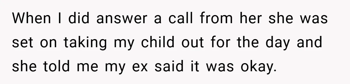 When I did answer a call from her she was set on taking my child out for the day and she told me my ex said it was okay.